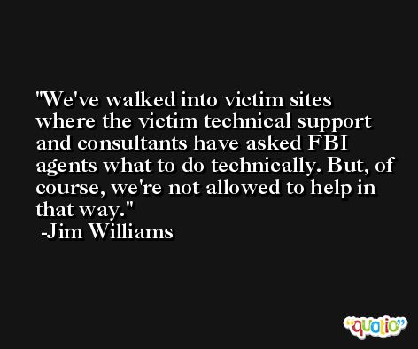 We've walked into victim sites where the victim technical support and consultants have asked FBI agents what to do technically. But, of course, we're not allowed to help in that way. -Jim Williams