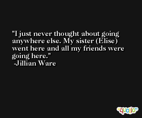 I just never thought about going anywhere else. My sister (Elise) went here and all my friends were going here. -Jillian Ware