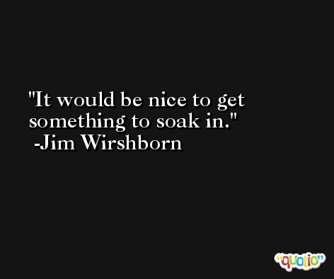 It would be nice to get something to soak in. -Jim Wirshborn