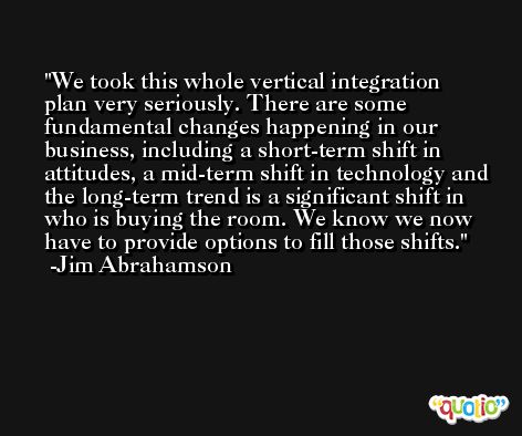 We took this whole vertical integration plan very seriously. There are some fundamental changes happening in our business, including a short-term shift in attitudes, a mid-term shift in technology and the long-term trend is a significant shift in who is buying the room. We know we now have to provide options to fill those shifts. -Jim Abrahamson
