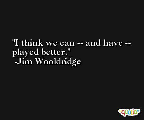 I think we can -- and have -- played better. -Jim Wooldridge