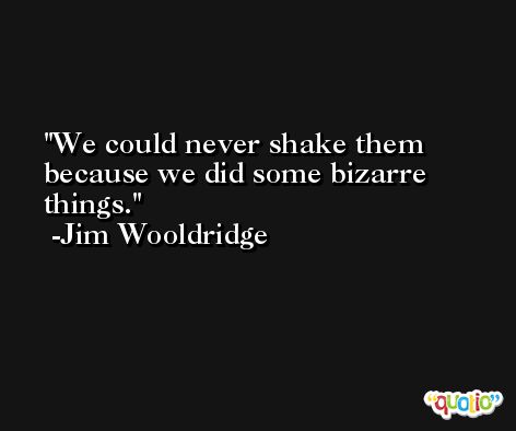 We could never shake them because we did some bizarre things. -Jim Wooldridge