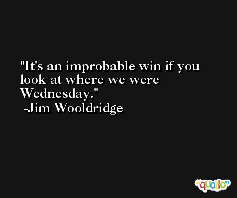 It's an improbable win if you look at where we were Wednesday. -Jim Wooldridge