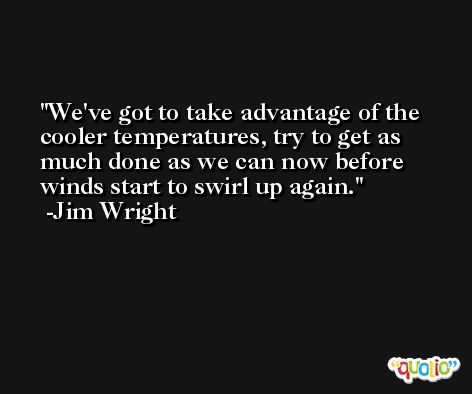 We've got to take advantage of the cooler temperatures, try to get as much done as we can now before winds start to swirl up again. -Jim Wright