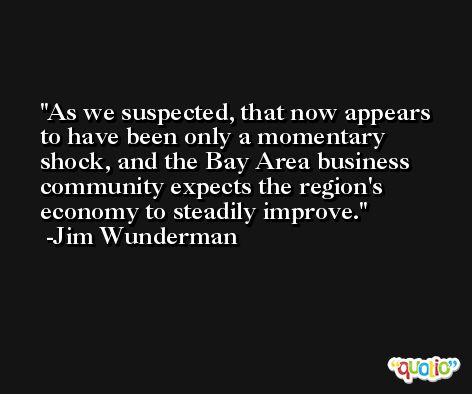 As we suspected, that now appears to have been only a momentary shock, and the Bay Area business community expects the region's economy to steadily improve. -Jim Wunderman