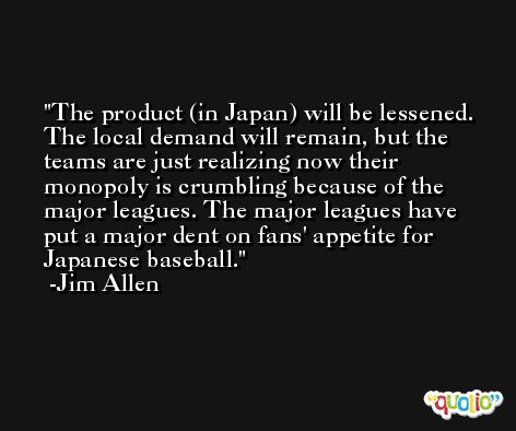 The product (in Japan) will be lessened. The local demand will remain, but the teams are just realizing now their monopoly is crumbling because of the major leagues. The major leagues have put a major dent on fans' appetite for Japanese baseball. -Jim Allen