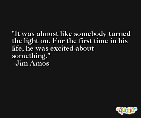 It was almost like somebody turned the light on. For the first time in his life, he was excited about something. -Jim Amos