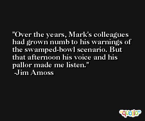 Over the years, Mark's colleagues had grown numb to his warnings of the swamped-bowl scenario. But that afternoon his voice and his pallor made me listen. -Jim Amoss