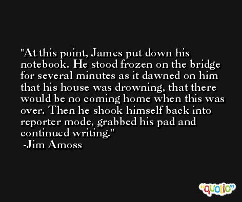 At this point, James put down his notebook. He stood frozen on the bridge for several minutes as it dawned on him that his house was drowning, that there would be no coming home when this was over. Then he shook himself back into reporter mode, grabbed his pad and continued writing. -Jim Amoss