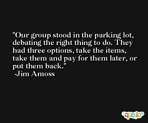 Our group stood in the parking lot, debating the right thing to do. They had three options, take the items, take them and pay for them later, or put them back. -Jim Amoss
