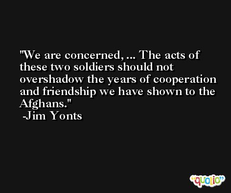 We are concerned, ... The acts of these two soldiers should not overshadow the years of cooperation and friendship we have shown to the Afghans. -Jim Yonts