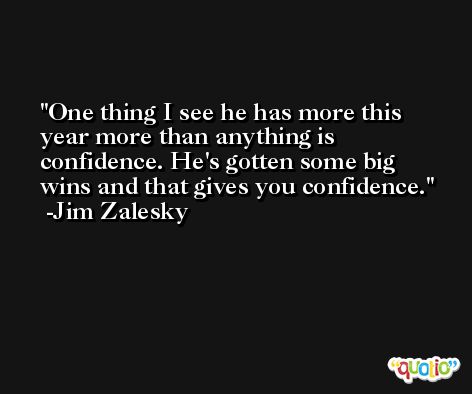One thing I see he has more this year more than anything is confidence. He's gotten some big wins and that gives you confidence. -Jim Zalesky