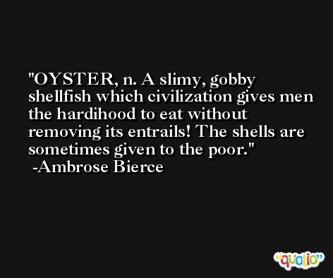 OYSTER, n. A slimy, gobby shellfish which civilization gives men the hardihood to eat without removing its entrails! The shells are sometimes given to the poor. -Ambrose Bierce