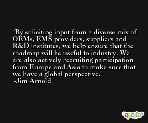 By soliciting input from a diverse mix of OEMs, EMS providers, suppliers and R&D institutes, we help ensure that the roadmap will be useful to industry. We are also actively recruiting participation from Europe and Asia to make sure that we have a global perspective. -Jim Arnold