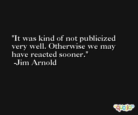 It was kind of not publicized very well. Otherwise we may have reacted sooner. -Jim Arnold