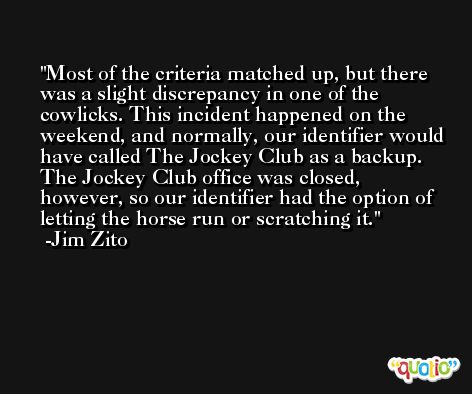 Most of the criteria matched up, but there was a slight discrepancy in one of the cowlicks. This incident happened on the weekend, and normally, our identifier would have called The Jockey Club as a backup. The Jockey Club office was closed, however, so our identifier had the option of letting the horse run or scratching it. -Jim Zito
