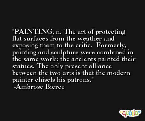 PAINTING, n. The art of protecting flat surfaces from the weather and exposing them to the critic.  Formerly, painting and sculpture were combined in the same work: the ancients painted their statues. The only present alliance between the two arts is that the modern painter chisels his patrons. -Ambrose Bierce