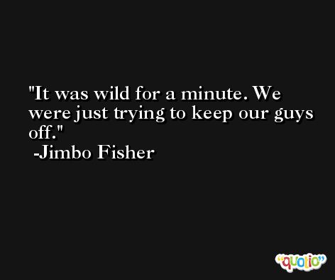 It was wild for a minute. We were just trying to keep our guys off. -Jimbo Fisher