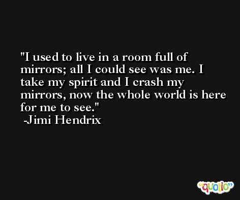 I used to live in a room full of mirrors; all I could see was me. I take my spirit and I crash my mirrors, now the whole world is here for me to see. -Jimi Hendrix