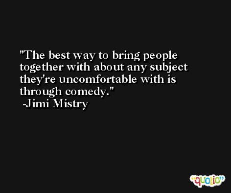 The best way to bring people together with about any subject they're uncomfortable with is through comedy. -Jimi Mistry