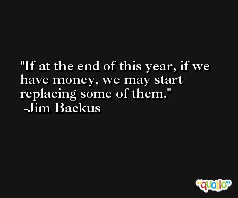 If at the end of this year, if we have money, we may start replacing some of them. -Jim Backus
