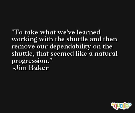 To take what we've learned working with the shuttle and then remove our dependability on the shuttle, that seemed like a natural progression. -Jim Baker