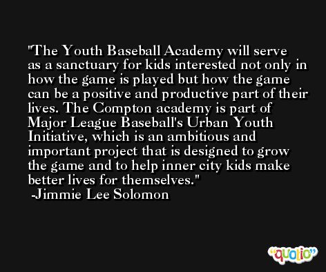 The Youth Baseball Academy will serve as a sanctuary for kids interested not only in how the game is played but how the game can be a positive and productive part of their lives. The Compton academy is part of Major League Baseball's Urban Youth Initiative, which is an ambitious and important project that is designed to grow the game and to help inner city kids make better lives for themselves. -Jimmie Lee Solomon