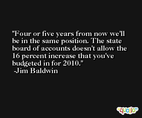 Four or five years from now we'll be in the same position. The state board of accounts doesn't allow the 16 percent increase that you've budgeted in for 2010. -Jim Baldwin