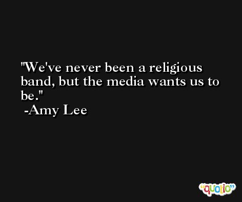 We've never been a religious band, but the media wants us to be. -Amy Lee