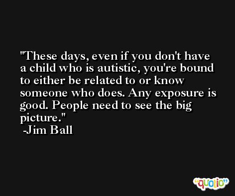 These days, even if you don't have a child who is autistic, you're bound to either be related to or know someone who does. Any exposure is good. People need to see the big picture. -Jim Ball