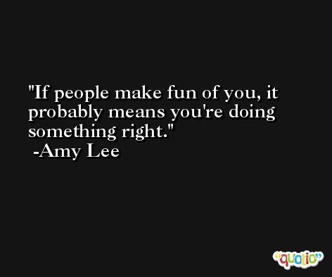 If people make fun of you, it probably means you're doing something right. -Amy Lee