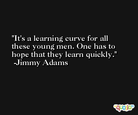 It's a learning curve for all these young men. One has to hope that they learn quickly. -Jimmy Adams