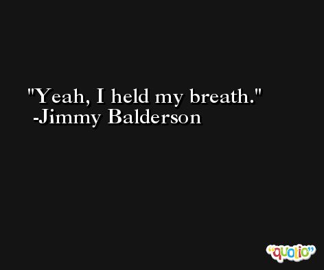 Yeah, I held my breath. -Jimmy Balderson