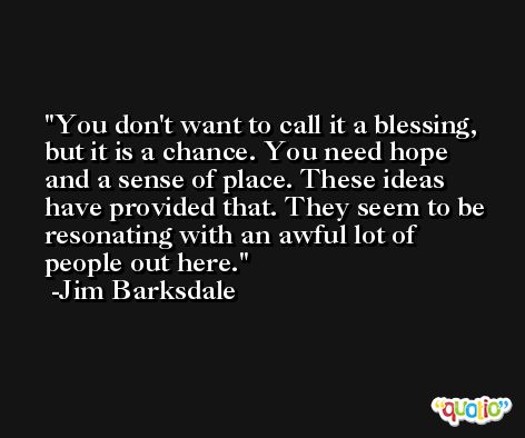 You don't want to call it a blessing, but it is a chance. You need hope and a sense of place. These ideas have provided that. They seem to be resonating with an awful lot of people out here. -Jim Barksdale