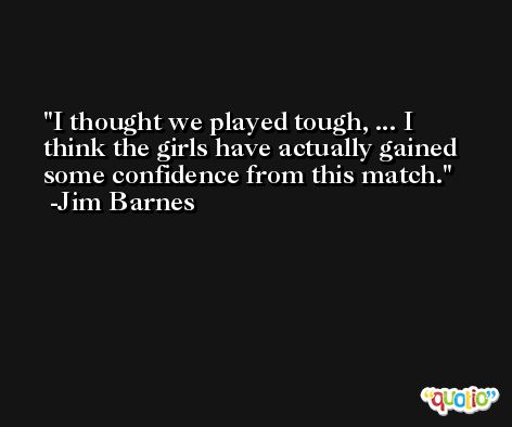 I thought we played tough, ... I think the girls have actually gained some confidence from this match. -Jim Barnes