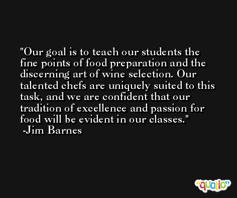 Our goal is to teach our students the fine points of food preparation and the discerning art of wine selection. Our talented chefs are uniquely suited to this task, and we are confident that our tradition of excellence and passion for food will be evident in our classes. -Jim Barnes