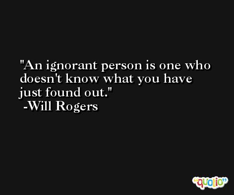 An ignorant person is one who doesn't know what you have just found out. -Will Rogers