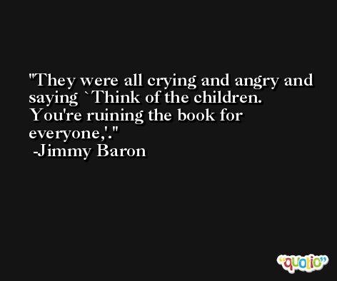 They were all crying and angry and saying `Think of the children. You're ruining the book for everyone,'. -Jimmy Baron