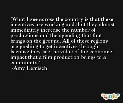What I see across the country is that these incentives are working and that they almost immediately increase the number of productions and the spending that that brings on the ground. All of these regions are pushing to get incentives through because they see the value of the economic impact that a film production brings to a community. -Amy Lemisch
