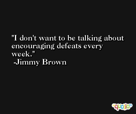 I don't want to be talking about encouraging defeats every week. -Jimmy Brown