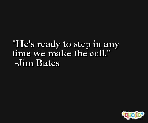 He's ready to step in any time we make the call. -Jim Bates