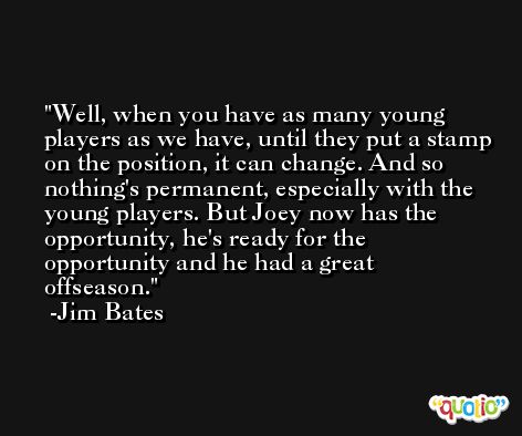 Well, when you have as many young players as we have, until they put a stamp on the position, it can change. And so nothing's permanent, especially with the young players. But Joey now has the opportunity, he's ready for the opportunity and he had a great offseason. -Jim Bates