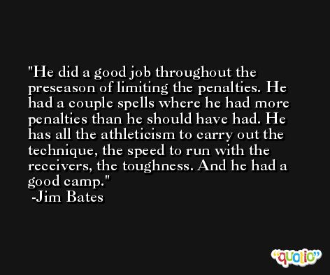 He did a good job throughout the preseason of limiting the penalties. He had a couple spells where he had more penalties than he should have had. He has all the athleticism to carry out the technique, the speed to run with the receivers, the toughness. And he had a good camp. -Jim Bates