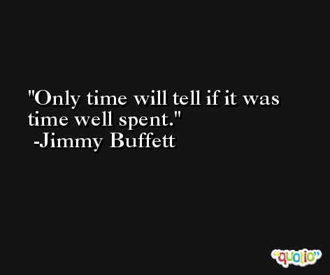 Only time will tell if it was time well spent. -Jimmy Buffett