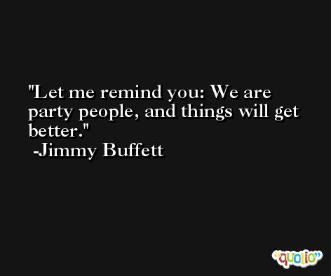 Let me remind you: We are party people, and things will get better. -Jimmy Buffett