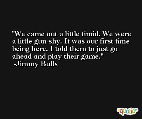 We came out a little timid. We were a little gun-shy. It was our first time being here. I told them to just go ahead and play their game. -Jimmy Bulls