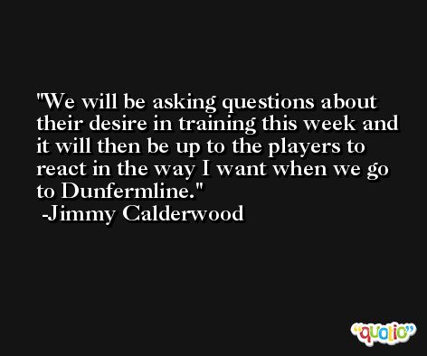 We will be asking questions about their desire in training this week and it will then be up to the players to react in the way I want when we go to Dunfermline. -Jimmy Calderwood