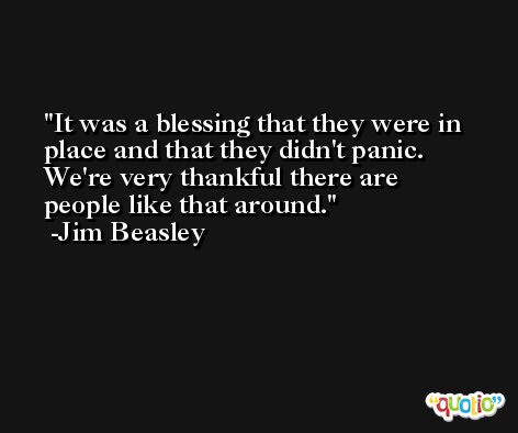 It was a blessing that they were in place and that they didn't panic. We're very thankful there are people like that around. -Jim Beasley