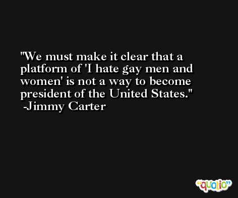 We must make it clear that a platform of 'I hate gay men and women' is not a way to become president of the United States. -Jimmy Carter