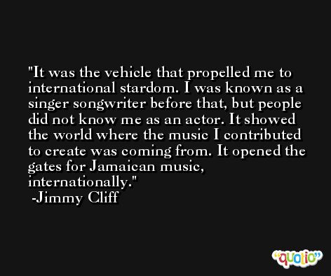 It was the vehicle that propelled me to international stardom. I was known as a singer songwriter before that, but people did not know me as an actor. It showed the world where the music I contributed to create was coming from. It opened the gates for Jamaican music, internationally. -Jimmy Cliff